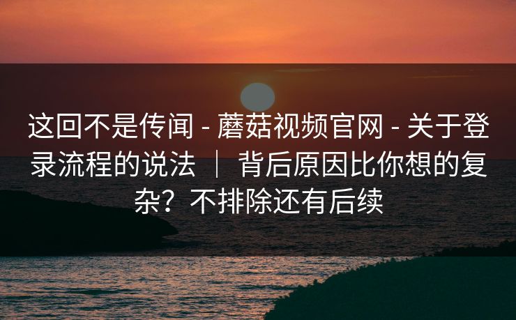 这回不是传闻 - 蘑菇视频官网 关于登录流程的说法 | 背后原因比你想的复杂?不排除还有后续 第1张 这回不是传闻 - 蘑菇视频官网 关于登录流程的说法 | 背后原因比你想的复杂?不排除还有后续 第1张