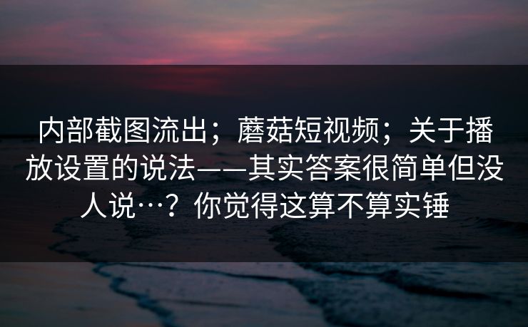 内部截图流出；蘑菇短视频；关于播放设置的说法——其实答案很简单但没人说…？你觉得这算不算实锤  第1张