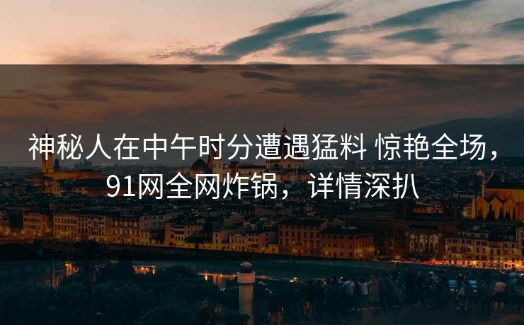 神秘人在中午时分遭遇猛料 惊艳全场，91网全网炸锅，详情深扒  第1张