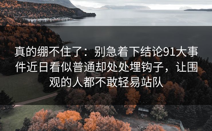 真的绷不住了:别急着下结论91大事件近日看似普通却处处埋钩子,让围观的人都不敢轻易站队 第1张 真的绷不住了:别急着下结论91大事件近日看似普通却处处埋钩子,让围观的人都不敢轻易站队 第1张