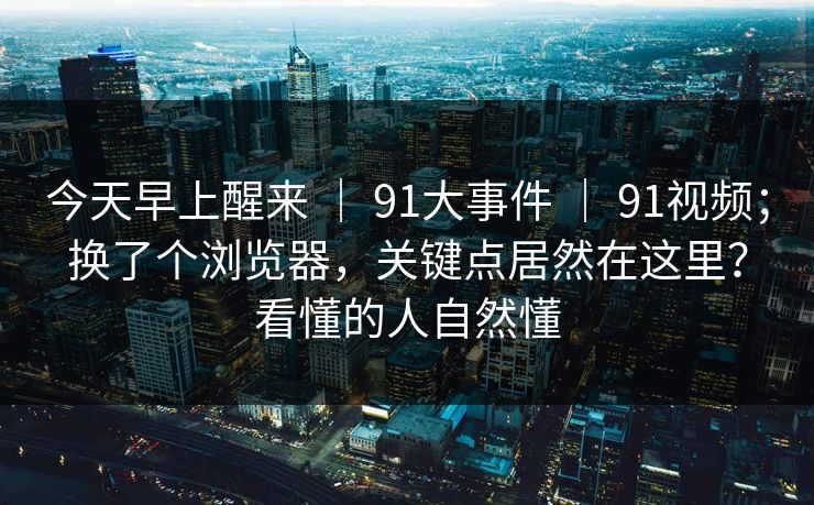今天早上醒来 | 91大事件 91视频;换了个浏览器,关键点居然在这里?看懂的人自然懂 第1张 今天早上醒来 | 91大事件 91视频;换了个浏览器,关键点居然在这里?看懂的人自然懂 第1张
