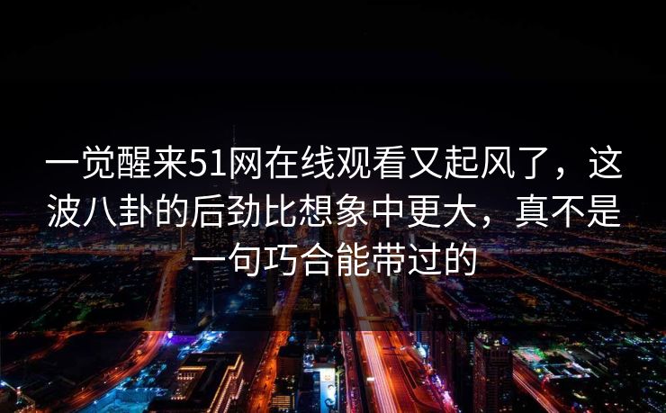 一觉醒来51网在线观看又起风了,这波八卦的后劲比想象中更大,真不是一句巧合能带过的 第1张 一觉醒来51网在线观看又起风了,这波八卦的后劲比想象中更大,真不是一句巧合能带过的 第1张